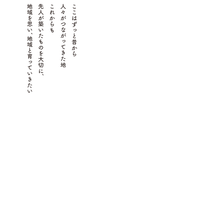 ここはずっと昔から人々がつながってきた地これからも先人が築いたものを大切に、地域を思い、地域と育っていきたい